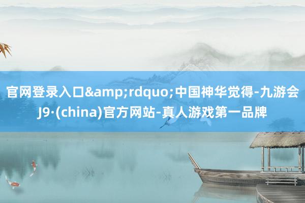官网登录入口&rdquo;中国神华觉得-九游会J9·(china)官方网站-真人游戏第一品牌