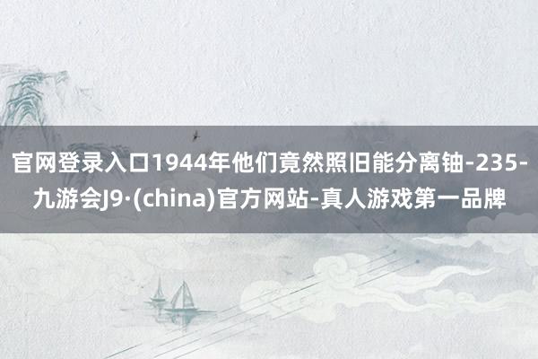 官网登录入口1944年他们竟然照旧能分离铀-235-九游会J9·(china)官方网站-真人游戏第一品牌