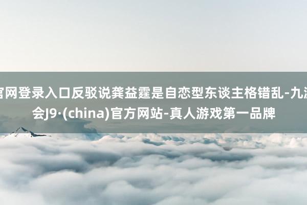 官网登录入口反驳说龚益霆是自恋型东谈主格错乱-九游会J9·(china)官方网站-真人游戏第一品牌