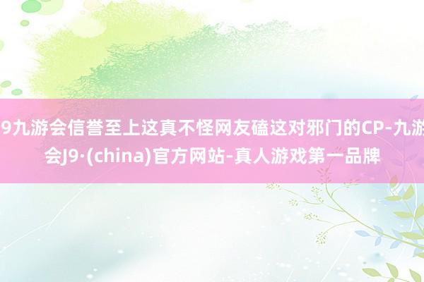 j9九游会信誉至上这真不怪网友磕这对邪门的CP-九游会J9·(china)官方网站-真人游戏第一品牌