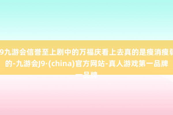 j9九游会信誉至上剧中的万福庆看上去真的是瘦消瘦弱的-九游会J9·(china)官方网站-真人游戏第一品牌