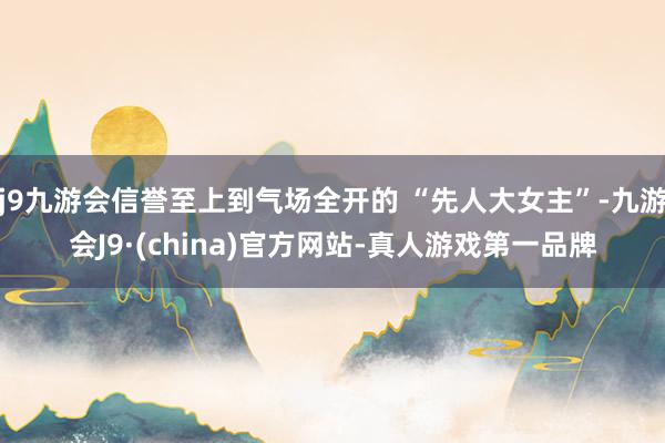j9九游会信誉至上到气场全开的 “先人大女主”-九游会J9·(china)官方网站-真人游戏第一品牌