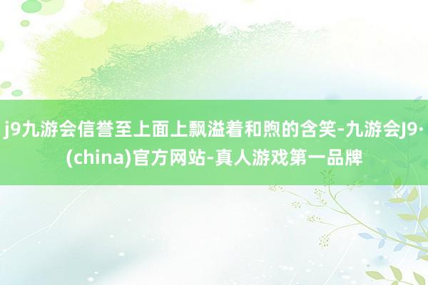 j9九游会信誉至上面上飘溢着和煦的含笑-九游会J9·(china)官方网站-真人游戏第一品牌