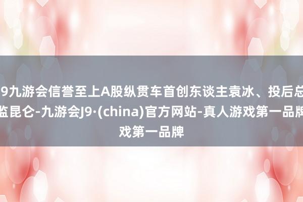 j9九游会信誉至上A股纵贯车首创东谈主袁冰、投后总监昆仑-九游会J9·(china)官方网站-真人游戏第一品牌