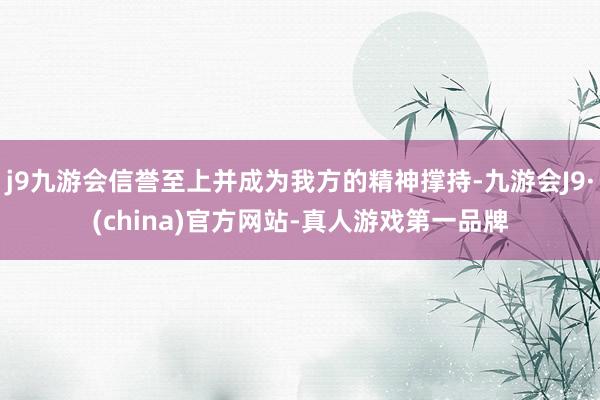 j9九游会信誉至上并成为我方的精神撑持-九游会J9·(china)官方网站-真人游戏第一品牌