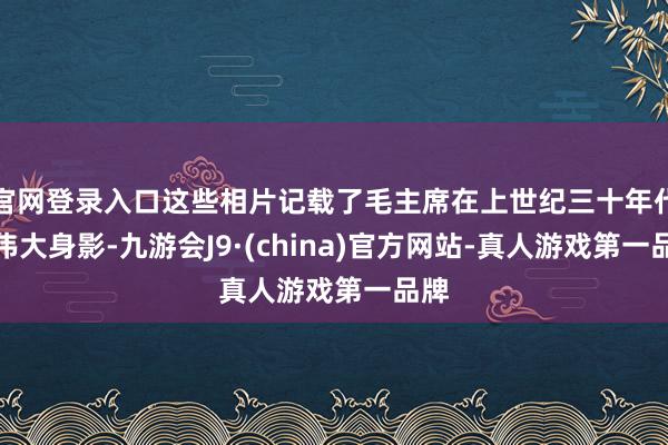 官网登录入口这些相片记载了毛主席在上世纪三十年代的伟大身影-九游会J9·(china)官方网站-真人游戏第一品牌