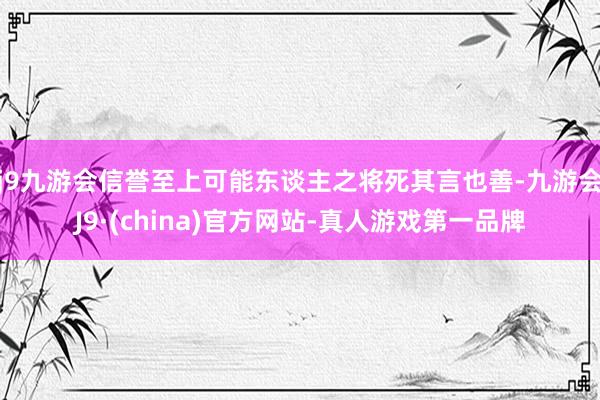 j9九游会信誉至上可能东谈主之将死其言也善-九游会J9·(china)官方网站-真人游戏第一品牌