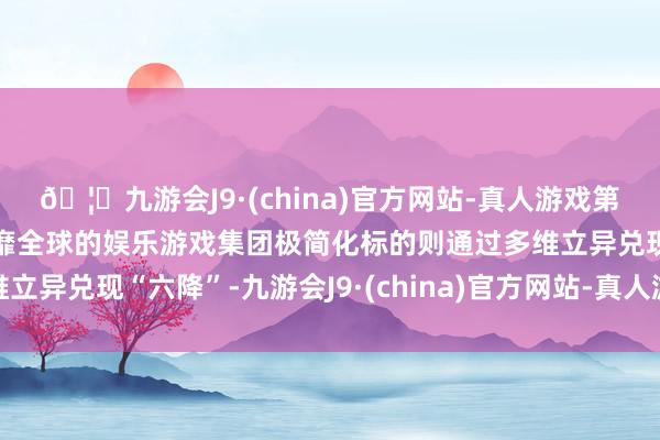 🦄九游会J9·(china)官方网站-真人游戏第一品牌【登录入口】风靡全球的娱乐游戏集团极简化标的则通过多维立异兑现“六降”-九游会J9·(china)官方网站-真人游戏第一品牌