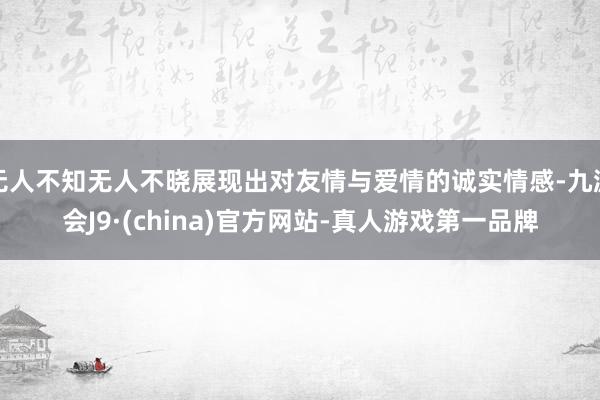 无人不知无人不晓展现出对友情与爱情的诚实情感-九游会J9·(china)官方网站-真人游戏第一品牌