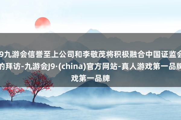 j9九游会信誉至上公司和李敬茂将积极融合中国证监会的拜访-九游会J9·(china)官方网站-真人游戏第一品牌