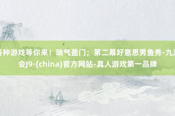 各种游戏等你来！瑞气盈门；第二幕好意思男鱼秀-九游会J9·(china)官方网站-真人游戏第一品牌