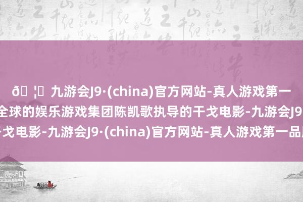 🦄九游会J9·(china)官方网站-真人游戏第一品牌【登录入口】风靡全球的娱乐游戏集团陈凯歌执导的干戈电影-九游会J9·(china)官方网站-真人游戏第一品牌