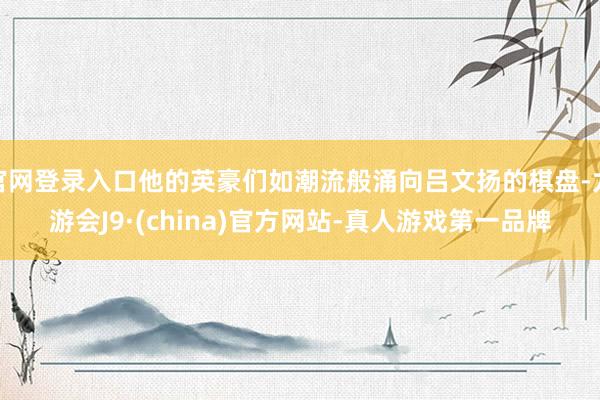 官网登录入口他的英豪们如潮流般涌向吕文扬的棋盘-九游会J9·(china)官方网站-真人游戏第一品牌