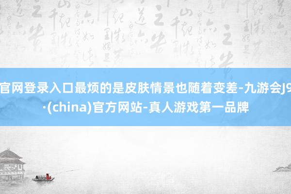 官网登录入口最烦的是皮肤情景也随着变差-九游会J9·(china)官方网站-真人游戏第一品牌