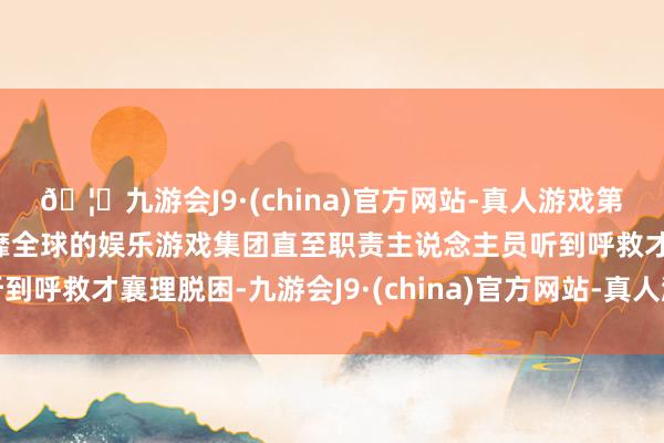 🦄九游会J9·(china)官方网站-真人游戏第一品牌【登录入口】风靡全球的娱乐游戏集团直至职责主说念主员听到呼救才襄理脱困-九游会J9·(china)官方网站-真人游戏第一品牌