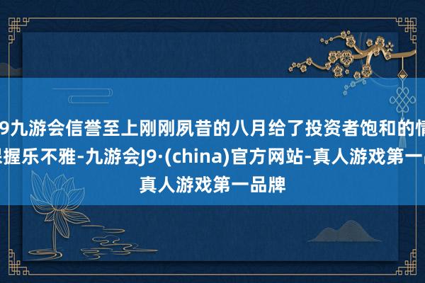 j9九游会信誉至上刚刚夙昔的八月给了投资者饱和的情理保握乐不雅-九游会J9·(china)官方网站-真人游戏第一品牌