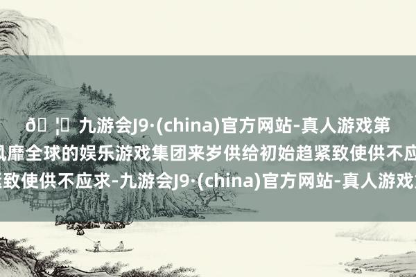 🦄九游会J9·(china)官方网站-真人游戏第一品牌【登录入口】风靡全球的娱乐游戏集团来岁供给初始趋紧致使供不应求-九游会J9·(china)官方网站-真人游戏第一品牌