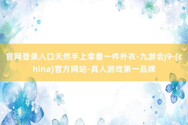 官网登录入口天然手上拿着一件外衣-九游会J9·(china)官方网站-真人游戏第一品牌