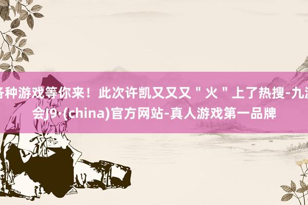 各种游戏等你来！此次许凯又又又＂火＂上了热搜-九游会J9·(china)官方网站-真人游戏第一品牌