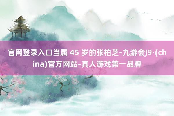 官网登录入口当属 45 岁的张柏芝-九游会J9·(china)官方网站-真人游戏第一品牌