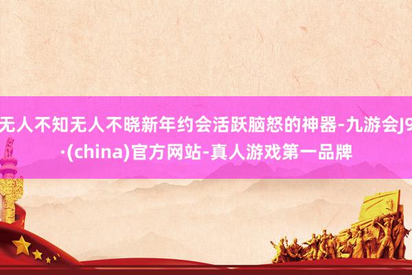 无人不知无人不晓新年约会活跃脑怒的神器-九游会J9·(china)官方网站-真人游戏第一品牌