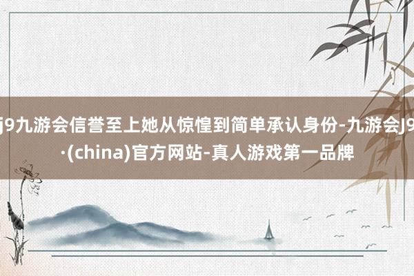 j9九游会信誉至上她从惊惶到简单承认身份-九游会J9·(china)官方网站-真人游戏第一品牌