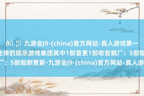 🦄九游会J9·(china)官方网站-真人游戏第一品牌【登录入口】风靡全球的娱乐游戏集团其中1部首更1部收官鹅厂：5部短剧更新-九游会J9·(china)官方网站-真人游戏第一品牌