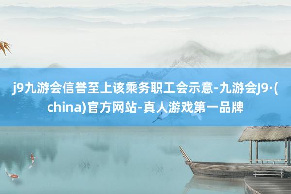 j9九游会信誉至上　　该乘务职工会示意-九游会J9·(china)官方网站-真人游戏第一品牌
