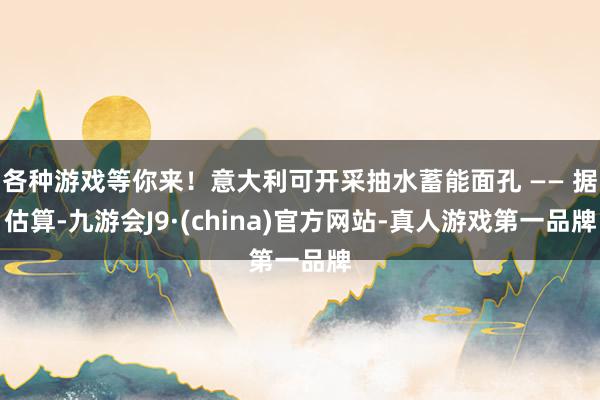 各种游戏等你来！意大利可开采抽水蓄能面孔 —— 据估算-九游会J9·(china)官方网站-真人游戏第一品牌