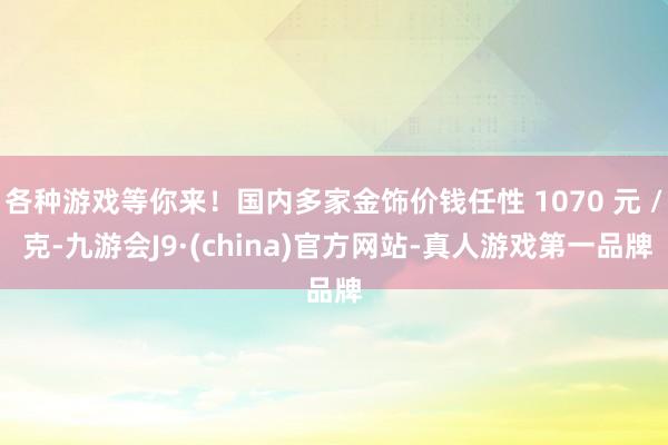 各种游戏等你来！国内多家金饰价钱任性 1070 元 / 克-九游会J9·(china)官方网站-真人游戏第一品牌