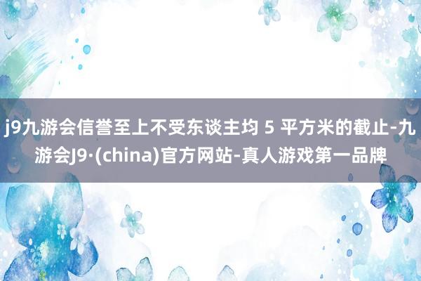 j9九游会信誉至上不受东谈主均 5 平方米的截止-九游会J9·(china)官方网站-真人游戏第一品牌