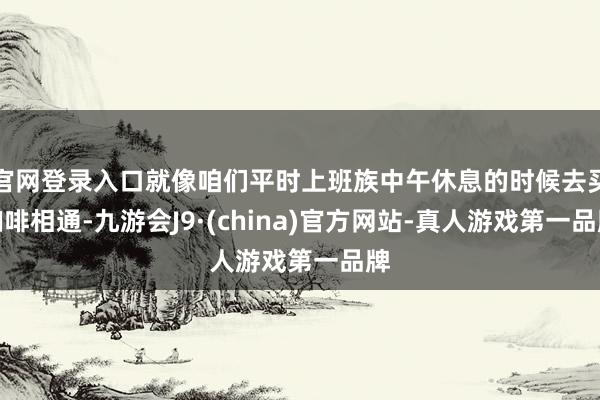官网登录入口就像咱们平时上班族中午休息的时候去买咖啡相通-九游会J9·(china)官方网站-真人游戏第一品牌