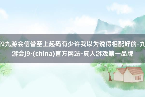 j9九游会信誉至上起码有少许我以为说得相配好的-九游会J9·(china)官方网站-真人游戏第一品牌