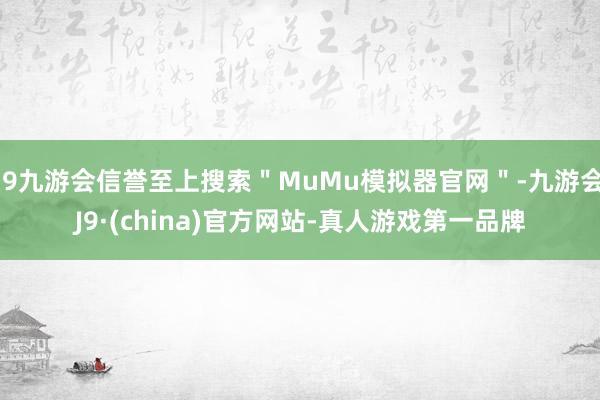 j9九游会信誉至上搜索"MuMu模拟器官网"-九游会J9·(china)官方网站-真人游戏第一品牌