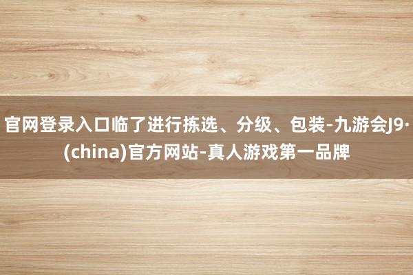 官网登录入口临了进行拣选、分级、包装-九游会J9·(china)官方网站-真人游戏第一品牌