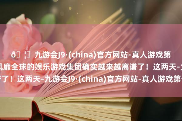 🦄九游会J9·(china)官方网站-真人游戏第一品牌【登录入口】风靡全球的娱乐游戏集团确实越来越离谱了!这两天-九游会J9·(china)官方网站-真人游戏第一品牌
