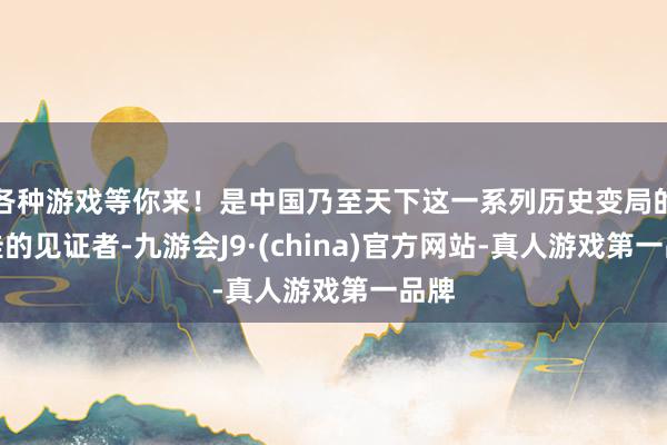 各种游戏等你来!是中国乃至天下这一系列历史变局的最佳的见证者-九游会J9·(china)官方网站-真人游戏第一品牌