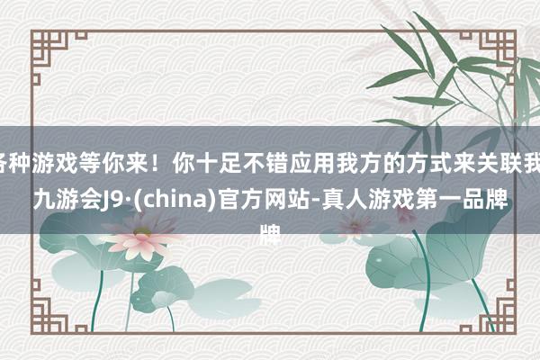 各种游戏等你来!你十足不错应用我方的方式来关联我-九游会J9·(china)官方网站-真人游戏第一品牌