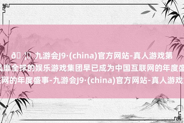 🦄九游会J9·(china)官方网站-真人游戏第一品牌【登录入口】风靡全球的娱乐游戏集团早已成为中国互联网的年度盛事-九游会J9·(china)官方网站-真人游戏第一品牌