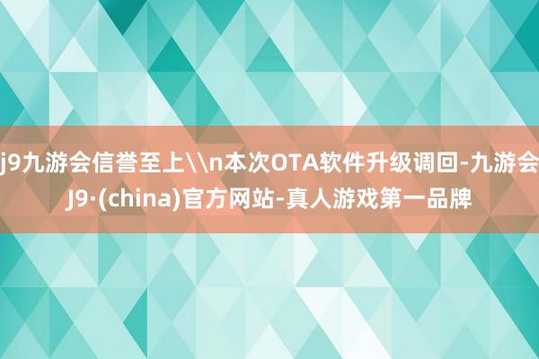 j9九游会信誉至上\n本次OTA软件升级调回-九游会J9·(china)官方网站-真人游戏第一品牌