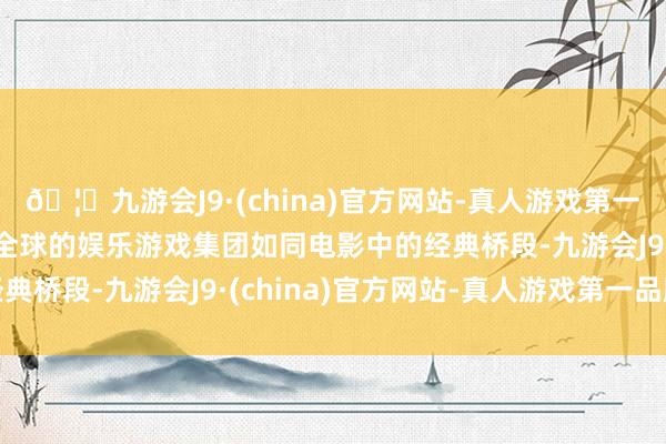 🦄九游会J9·(china)官方网站-真人游戏第一品牌【登录入口】风靡全球的娱乐游戏集团如同电影中的经典桥段-九游会J9·(china)官方网站-真人游戏第一品牌