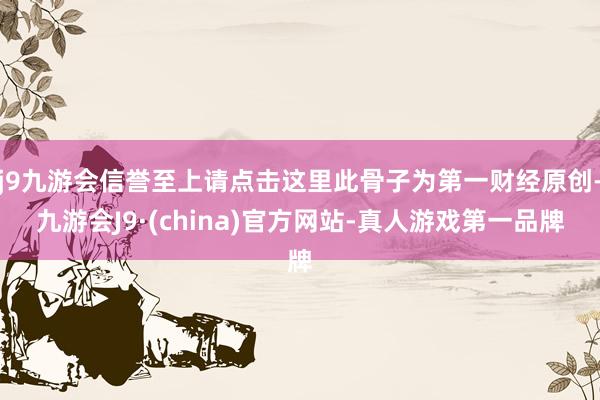 j9九游会信誉至上请点击这里此骨子为第一财经原创-九游会J9·(china)官方网站-真人游戏第一品牌