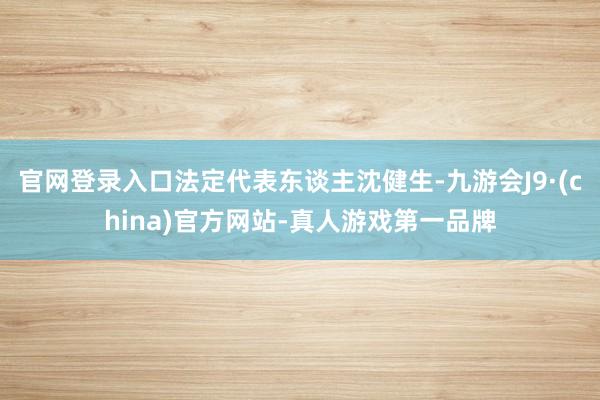 官网登录入口法定代表东谈主沈健生-九游会J9·(china)官方网站-真人游戏第一品牌
