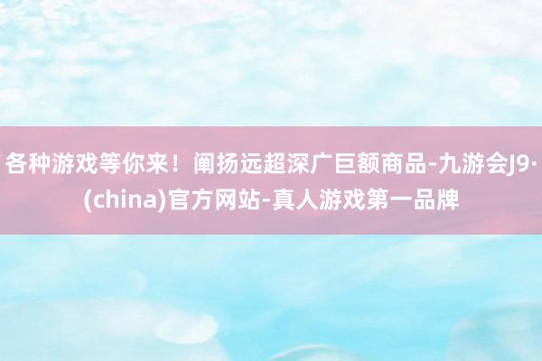 各种游戏等你来！阐扬远超深广巨额商品-九游会J9·(china)官方网站-真人游戏第一品牌