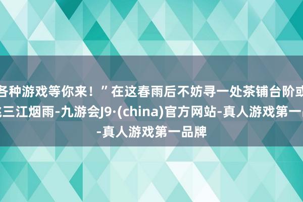 各种游戏等你来！”在这春雨后不妨寻一处茶铺台阶或远眺三江烟雨-九游会J9·(china)官方网站-真人游戏第一品牌