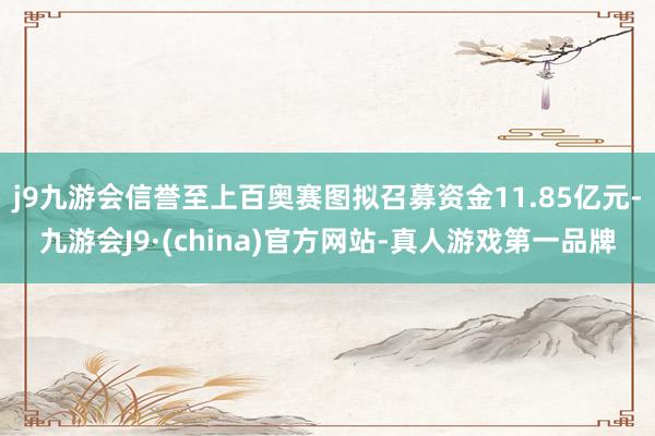 j9九游会信誉至上百奥赛图拟召募资金11.85亿元-九游会J9·(china)官方网站-真人游戏第一品牌