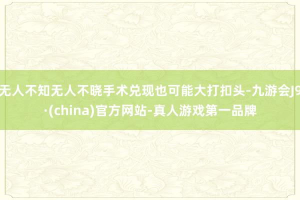 无人不知无人不晓手术兑现也可能大打扣头-九游会J9·(china)官方网站-真人游戏第一品牌