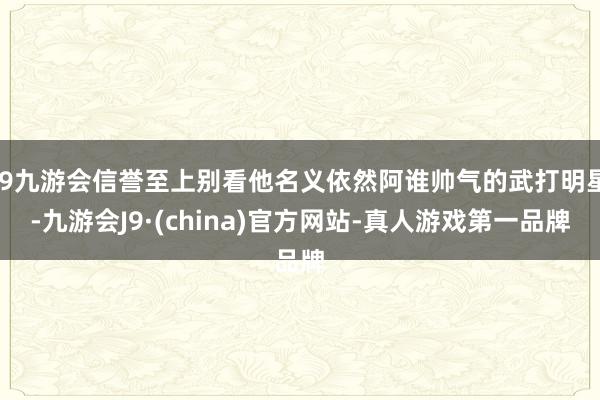 j9九游会信誉至上别看他名义依然阿谁帅气的武打明星-九游会J9·(china)官方网站-真人游戏第一品牌