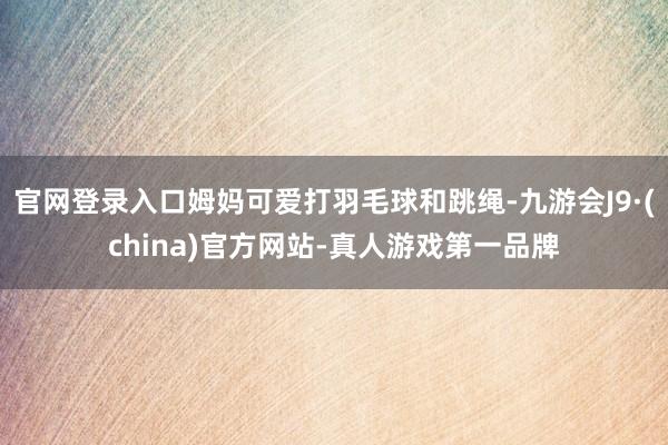 官网登录入口姆妈可爱打羽毛球和跳绳-九游会J9·(china)官方网站-真人游戏第一品牌