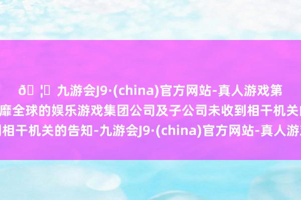 🦄九游会J9·(china)官方网站-真人游戏第一品牌【登录入口】风靡全球的娱乐游戏集团公司及子公司未收到相干机关的告知-九游会J9·(china)官方网站-真人游戏第一品牌